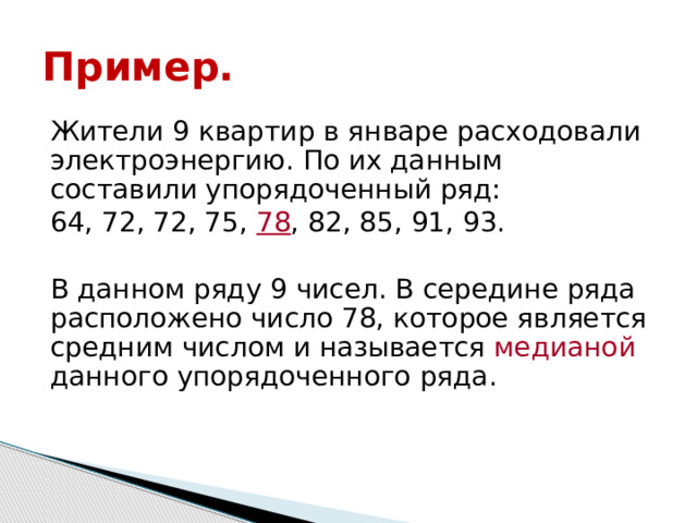 Пример. Жители 9 квартир в январе расходовали электроэнергию. По их данным составили упорядоченный ряд: 64, 72, 72, 75, 78 , 82, 85, 91, 93. В данном ряду 9 чисел. В середине ряда расположено число 78, которое является средним числом и называется медианой данного упорядоченного  ряда. 