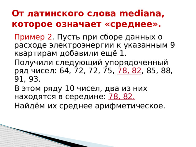 От латинского слова mediana, которое означает «среднее». Пример 2 . Пусть при сборе данных о расходе электроэнергии к указанным 9 квартирам добавили ещё 1. Получили следующий упорядоченный ряд чисел: 64, 72, 72, 75, 78, 82 , 85, 88, 91, 93. В этом ряду 10 чисел, два из них находятся в середине: 78, 82. Найдём их среднее арифметическое . 