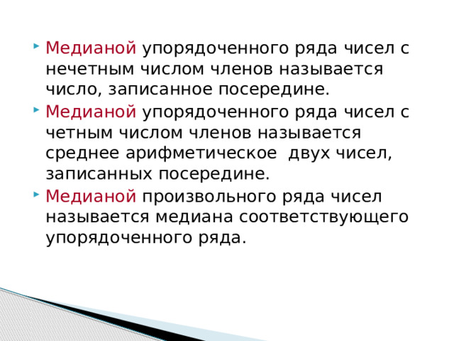 Медианой упорядоченного ряда чисел с нечетным числом членов называется число, записанное посередине. Медианой упорядоченного ряда чисел с четным числом членов называется среднее арифметическое двух чисел, записанных посередине. Медианой произвольного ряда чисел называется медиана соответствующего упорядоченного ряда. 