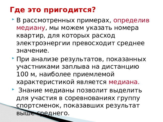 Где это пригодится? В рассмотренных примерах, определив медиану , мы можем указать номера квартир, для которых расход электроэнергии превосходит среднее значение. При анализе результатов, показанных участниками заплыва на дистанцию 100 м, наиболее приемлемой характеристикой является медиана.  Знание медианы позволит выделить для участия в соревнованиях группу спортсменок, показавших результат выше среднего. 