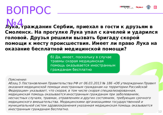 ВОПРОС №4 Лука, гражданин Сербии, приехал в гости к друзьям в Смоленск. На прогулке Лука упал с качелей и ударился головой. Друзья решили вызвать бригаду скорой помощи к месту происшествия. Имеет ли право Лука на оказание бесплатной медицинской помощи? б) Да, имеет, поскольку в случае травмы скорая медицинская помощь оказывается иностранным гражданам бесплатно   Пояснение: Абзац 5 Постановления Правительства РФ от 06.03.2013 № 186 «Об утверждении Правил оказания медицинской помощи иностранным гражданам на территории Российской Федерации» указывает, что скорая, в том числе скорая специализированная, медицинская помощь оказывается иностранным гражданам при заболеваниях, несчастных случаях, травмах, отравлениях и других состояниях, требующих срочного медицинского вмешательства. Медицинскими организациями государственной и муниципальной систем здравоохранения указанная медицинская помощь оказывается иностранным гражданам бесплатно. 12