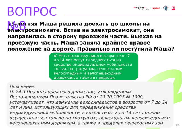 ВОПРОС №8 13-летняя Маша решила доехать до школы на электросамокате. Встав на электросамокат, она направилась в сторону проезжей части. Выехав на проезжую часть, Маша заняла крайнее правое положение на дороге. Правильно ли поступила Маша? в) Нет, поскольку лица в возрасте от 7 до 14 лет могут передвигаться на средстве индивидуальной мобильности только по тротуарам, пешеходным, велосипедным и велопешеходным дорожкам, а также в пределах пешеходных зон   Пояснение: П. 24.3 Правил дорожного движения, утвержденных Постановлением Правительства РФ от 23.10.1993 № 1090, устанавливает, что движение велосипедистов в возрасте от 7 до 14 лет и лиц, использующих для передвижения средства индивидуальной мобильности, в возрасте от 7 до 14 лет должно осуществляться только по тротуарам, пешеходным, велосипедным и велопешеходным дорожкам, а также в пределах пешеходных зон. 16