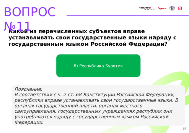 ВОПРОС №11 Какой из перечисленных субъектов вправе устанавливать свои государственные языки наряду с государственным языком Российской Федерации? б) Республика Бурятия   Пояснение: В соответствии с ч. 2 ст. 68 Конституции Российской Федерации, республики вправе устанавливать свои государственные языки. В органах государственной власти, органах местного самоуправления, государственных  учреждениях республик они употребляются наряду с государственным языком Российской Федерации. 19