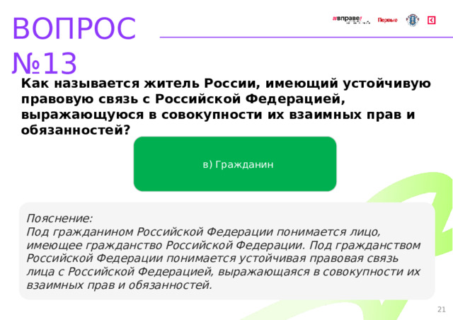 ВОПРОС №13 Как называется житель России, имеющий устойчивую правовую связь с Российской Федерацией, выражающуюся в совокупности их взаимных прав и обязанностей? в) Гражданин   Пояснение: Под гражданином Российской Федерации понимается лицо, имеющее гражданство Российской Федерации. Под гражданством Российской Федерации понимается устойчивая правовая связь лица с Российской Федерацией, выражающаяся в совокупности их взаимных прав и обязанностей. 21