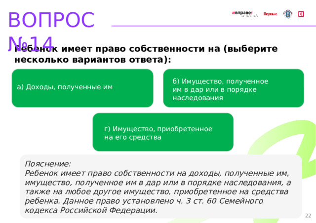 ВОПРОС №14 Ребенок имеет право собственности на (выберите несколько вариантов ответа): б) Имущество, полученное им в дар или в порядке наследования   а) Доходы, полученные им   г) Имущество, приобретенное на его средства Пояснение: Ребенок имеет право собственности на доходы, полученные им, имущество, полученное им в дар или в порядке наследования, а также на любое другое имущество, приобретенное на средства ребенка. Данное право установлено ч. 3 ст. 60 Семейного кодекса Российской Федерации. 22