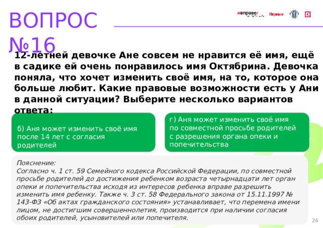 ВОПРОС №16 12-летней девочке Ане совсем не нравится её имя, ещё в садике ей очень понравилось имя Октябрина. Девочка поняла, что хочет изменить своё имя, на то, которое она больше любит. Какие правовые возможности есть у Ани в данной ситуации? Выберите несколько вариантов ответа: г) Аня может изменить своё имя по совместной просьбе родителей с разрешения органа опеки и попечительства   б) Аня может изменить своё имя после 14 лет с согласия родителей   Пояснение: Согласно ч. 1 ст. 59 Семейного кодекса Российской Федерации, по совместной просьбе родителей до достижения ребенком возраста четырнадцати лет орган опеки и попечительства исходя из интересов ребенка вправе разрешить изменить имя ребенку. Также ч. 3 ст. 58 Федерального закона от 15.11.1997 № 143-ФЗ «Об актах гражданского состояния» устанавливает, что перемена имени лицом, не достигшим совершеннолетия, производится при наличии согласия обоих родителей, усыновителей или попечителя. 24