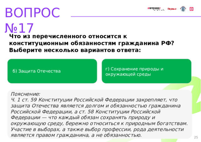 ВОПРОС №17 Что из перечисленного относится к конституционным обязанностям гражданина РФ? Выберите несколько вариантов ответа: г) Сохранение природы и окружающей среды б) Защита Отечества   Пояснение: Ч. 1 ст. 59 Конституции Российской Федерации закрепляет, что защита Отечества является долгом и обязанностью гражданина Российской Федерации, а ст. 58 Конституции Российской Федерации — что каждый обязан сохранять природу и окружающую среду, бережно относиться к природным богатствам. Участие в выборах, а также выбор профессии, рода деятельности является правом гражданина, а не обязанностью. 25