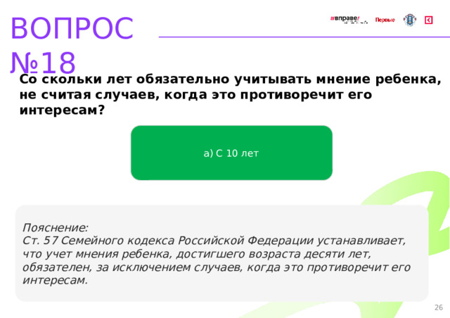 ВОПРОС №18 Со скольки лет обязательно учитывать мнение ребенка, не считая случаев, когда это противоречит его интересам? а) С 10 лет   Пояснение: Ст. 57 Семейного кодекса Российской Федерации устанавливает, что учет мнения ребенка, достигшего возраста десяти лет, обязателен, за исключением случаев, когда это противоречит его интересам. 26