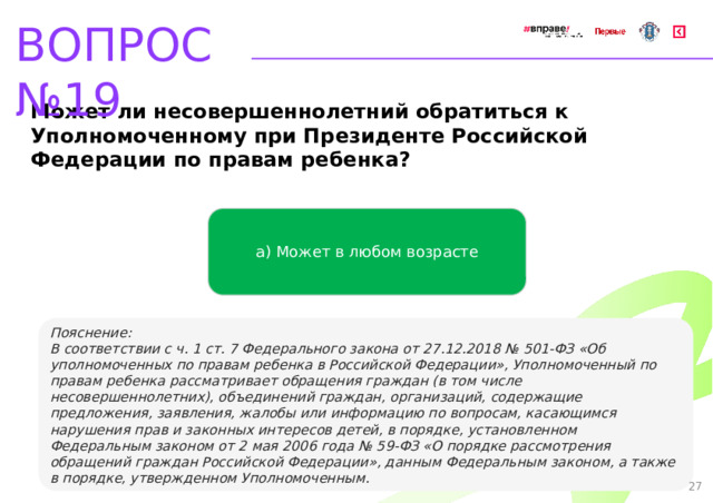 ВОПРОС №19 Может ли несовершеннолетний обратиться к Уполномоченному при Президенте Российской Федерации по правам ребенка? а) Может в любом возрасте   Пояснение: В соответствии с ч. 1 ст. 7 Федерального закона от 27.12.2018 № 501-ФЗ «Об уполномоченных по правам ребенка в Российской Федерации», Уполномоченный по правам ребенка рассматривает обращения граждан (в том числе несовершеннолетних), объединений граждан, организаций, содержащие предложения, заявления, жалобы или информацию по вопросам, касающимся нарушения прав и законных интересов детей, в порядке, установленном Федеральным законом от 2 мая 2006 года № 59-ФЗ «О порядке рассмотрения обращений граждан Российской Федерации», данным Федеральным законом, а также в порядке, утвержденном Уполномоченным. 27