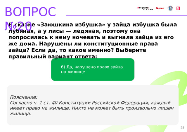 ВОПРОС №20 В сказке «Заюшкина избушка» у зайца избушка была лубяная, а у лисы — ледяная, поэтому она попросилась к нему ночевать и выгнала зайца из его же дома. Нарушены ли конституционные права зайца? Если да, то какое именно? Выберите правильный вариант ответа: б) Да, нарушено право зайца  на жилище Пояснение: Согласно ч. 1 ст. 40 Конституции Российской Федерации, каждый имеет право на жилище. Никто не может быть произвольно лишен жилища. 28