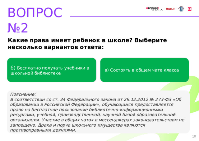 ВОПРОС №2 Какие права имеет ребенок в школе? Выберите несколько вариантов ответа: б) Бесплатно получать учебники в школьной библиотеке   в) Состоять в общем чате класса   Пояснение: В соответствии со ст. 34 Федерального закона от 29.12.2012 № 273-ФЗ «Об образовании в Российской Федерации», обучающимся предоставляется право на бесплатное пользование библиотечно-информационными ресурсами, учебной, производственной, научной базой образовательной организации. Участие в общих чатах в мессенджерах законодательством не запрещено. Драка и порча школьного имущества являются противоправными деяниями. 10