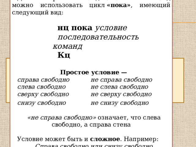 Для повторения последовательности команд можно использовать цикл  «пока» , имеющий следующий вид: нц пока   условие последовательность команд Кц  Простое условие — справа свободно    не справа свободно слева свободно    не слева свободно сверху свободно    не сверху свободно снизу свободно      не снизу свободно  «не справа свободно» означает, что слева свободно, а справа стена Условие может быть и сложное . Например: Справа свободно или снизу свободно 