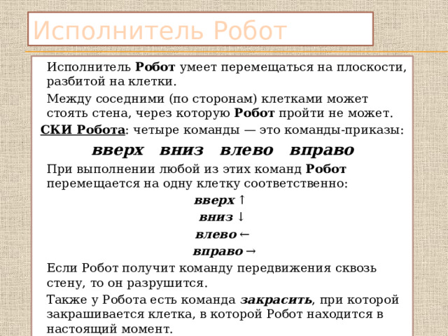 Исполнитель Робот   Исполнитель Робот умеет перемещаться на плоскости, разбитой на клетки.   Между соседними (по сторонам) клетками может стоять стена, через которую Робот пройти не может. СКИ Робота : четыре команды — это команды-приказы: вверх вниз влево вправо     При выполнении любой из этих команд Робот перемещается на одну клетку соответственно: вверх ↑ вниз ↓  влево ←  вправо →   Если Робот получит команду передвижения сквозь стену, то он разрушится.   Также у Робота есть команда  закрасить , при которой закрашивается клетка, в которой Робот находится в настоящий момент. 