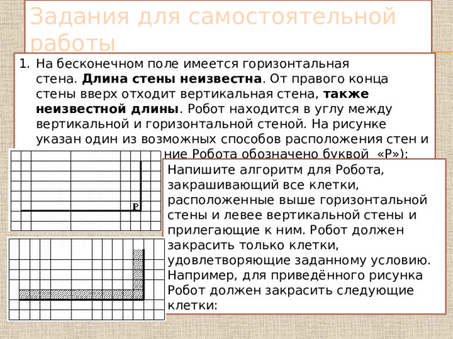 Задания для самостоятельной работы На бесконечном поле имеется горизонтальная стена.  Длина стены неизвестна . От правого конца стены вверх отходит вертикальная стена,  также неизвестной длины . Робот находится в углу между вертикальной и горизонтальной стеной. На рисунке указан один из возможных способов расположения стен и Робота (расположение Робота обозначено буквой  «Р»): Напишите алгоритм для Робота, закрашивающий все клетки, расположенные выше горизонтальной стены и левее вертикальной стены и прилегающие к ним. Робот должен закрасить только клетки, удовлетворяющие заданному условию. Например, для приведённого рисунка Робот должен закрасить следующие клетки: 