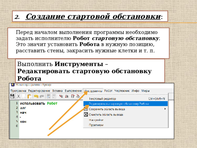 Создание стартовой обстановки :   Перед началом выполнения программы необходимо задать исполнителю Робот   стартовую обстановку . Это значит установить Робота в нужную позицию, расставить стены, закрасить нужные клетки и т. п.  Выполнить Инструменты – Редактировать стартовую обстановку Робота 