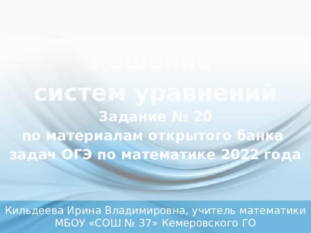   Решение  систем уравнений  Задание № 20  по материалам открытого банка  задач ОГЭ по математике 2022 года     Кильдеева Ирина Владимировна, учитель математики МБОУ «СОШ № 37» Кемеровского ГО 