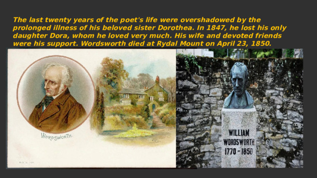 The last twenty years of the poet's life were overshadowed by the prolonged illness of his beloved sister Dorothea. In 1847, he lost his only daughter Dora, whom he loved very much. His wife and devoted friends were his support. Wordsworth died at Rydal Mount on April 23, 1850. 