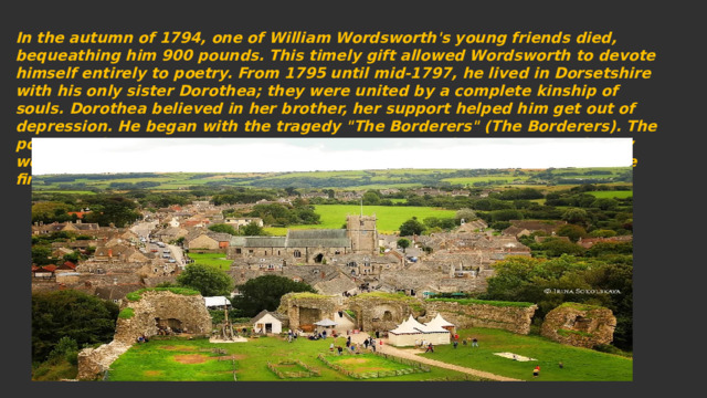 In the autumn of 1794, one of William Wordsworth's young friends died, bequeathing him 900 pounds. This timely gift allowed Wordsworth to devote himself entirely to poetry. From 1795 until mid-1797, he lived in Dorsetshire with his only sister Dorothea; they were united by a complete kinship of souls. Dorothea believed in her brother, her support helped him get out of depression. He began with the tragedy 