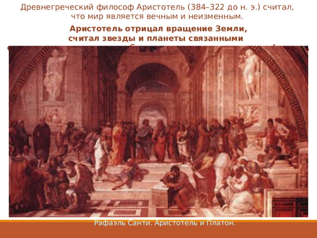 Древнегреческий философ Аристотель (384–322 до н. э.) считал, что мир является вечным и неизменным. Аристотель отрицал вращение Земли, считал звезды и планеты связанными  с вращающимися вокруг общего центра хрустальными сферами.  Рафаэль Санти. Аристотель и Платон. 