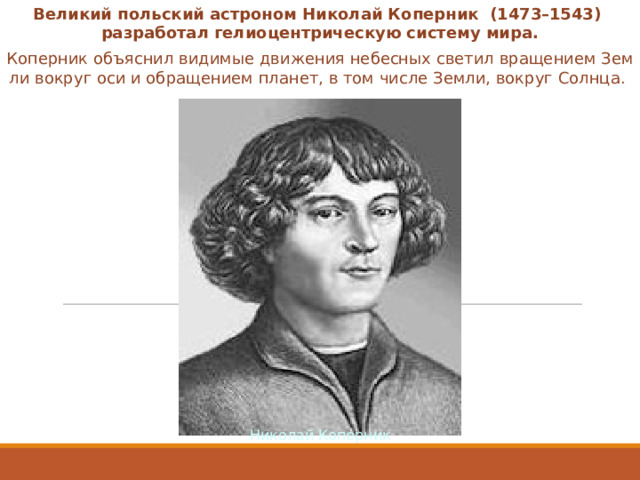 Великий польский астроном Николай Коперник  (1473–1543) разработал гелиоцентрическую систему мира. Коперник объяснил видимые движения небесных светил вращением Земли вокруг оси и обращением планет, в том числе Земли, вокруг Солнца. Николай Коперник  