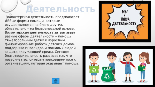 Деятельность   Волонтерская деятельность предполагает любые формы помощи, которые осуществляются на благо других, обязательно – на безвозмездной основе. Волонтерская деятельность затрагивает разные сферы деятельности – помощь тяжелобольным детям и взрослым, финансирование работы детских домов, поддержка инвалидов и пожилых людей, защита окружающей среды. Сегодня благотворительность развивается, что позволяет волонтерам присоединиться к организациям, которая оказывает помощь. 