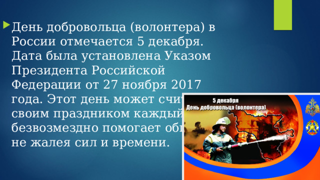 День добровольца (волонтера) в России отмечается 5 декабря. Дата была установлена Указом Президента Российской Федерации от 27 ноября 2017 года. Этот день может считать своим праздником каждый, кто безвозмездно помогает обществу, не жалея сил и времени.  