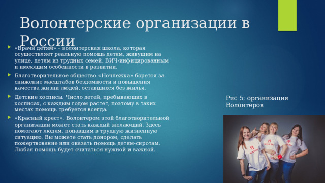 Волонтерские организации в России «Врачи детям» – волонтерская школа, которая осуществляет реальную помощь детям, живущим на улице, детям из трудных семей, ВИЧ-инфицированным и имеющим особенности в развитии. Благотворительное общество «Ночлежка» борется за снижение масштабов бездомности и повышения качества жизни людей, оставшихся без жилья. Детские хосписы. Число детей, пребывающих в хосписах, с каждым годом растет, поэтому в таких местах помощь требуется всегда. «Красный крест». Волонтером этой благотворительной организации может стать каждый желающий. Здесь помогают людям, попавшим в трудную жизненную ситуацию. Вы можете стать донором, сделать пожертвование или оказать помощь детям-сиротам. Любая помощь будет считаться нужной и важной. Рис 5: организация Волонтеров 