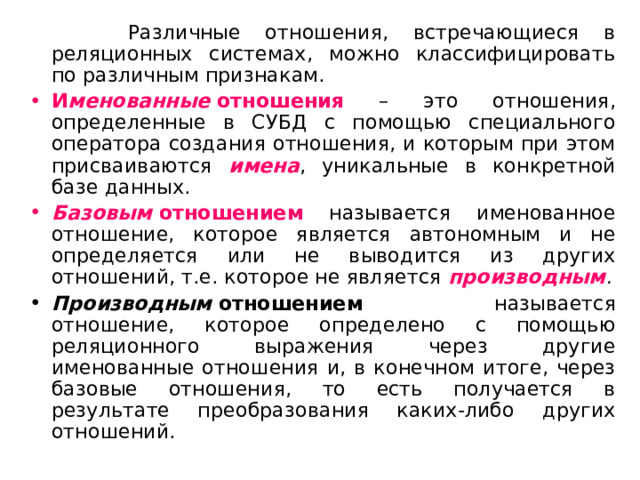  Различные отношения, встречающиеся в реляционных системах, можно классифицировать по различным признакам. И менованные  отношения – это отношения, определенные в СУБД с помощью специального оператора создания отношения, и которым при этом присваиваются имена , уникальные в конкретной базе данных. Базовым  отношением называется именованное отношение, которое является автономным и не определяется или не выводится из других отношений, т.е. которое не является производным . Производным  отношением называется отношение, которое определено с помощью реляционного выражения через другие именованные отношения и, в конечном итоге, через базовые отношения, то есть получается в результате преобразования каких-либо других отношений. 