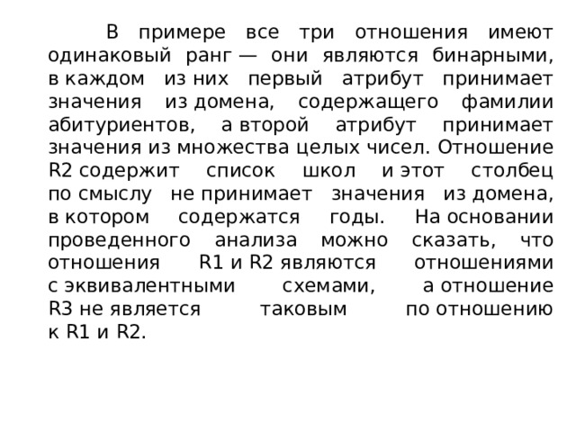 В примере все три отношения имеют одинаковый ранг — они являются бинарными, в каждом из них первый атрибут принимает значения из домена, содержащего фамилии абитуриентов, а второй атрибут принимает значения из множества целых чисел. Отношение R2 содержит список школ и этот столбец по смыслу не принимает значения из домена, в котором содержатся годы. На основании проведенного анализа можно сказать, что отношения R1 и R2 являются отношениями с эквивалентными схемами, а отношение R3 не является таковым по отношению к R1 и R2. 
