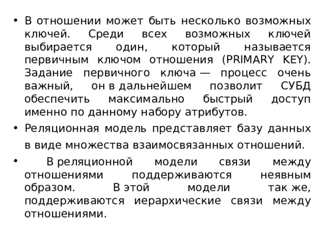 В отношении может быть несколько возможных ключей. Среди всех возможных ключей выбирается один, который называется первичным ключом отношения (PRIMARY KEY). Задание первичного ключа — процесс очень важный, он в дальнейшем позволит СУБД обеспечить максимально быстрый доступ именно по данному набору атрибутов. Реляционная модель представляет базу данных в виде множества взаимосвязанных отношений.  В реляционной модели связи между отношениями поддерживаются неявным образом. В этой модели так же, поддерживаются иерархические связи между отношениями.  