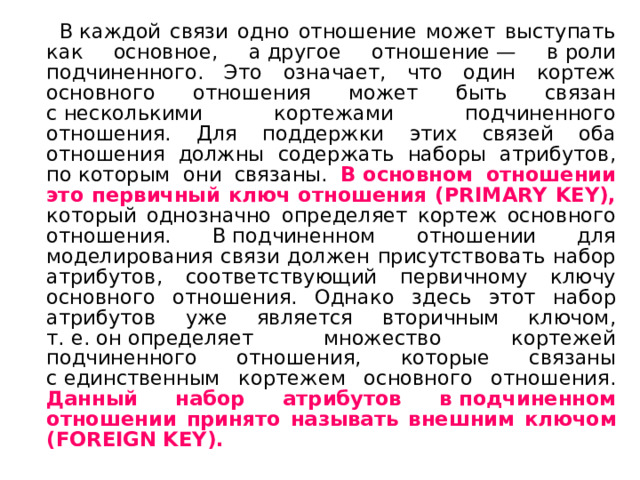  В каждой связи одно отношение может выступать как основное, а другое отношение — в роли подчиненного. Это означает, что один кортеж основного отношения может быть связан с несколькими кортежами подчиненного отношения. Для поддержки этих связей оба отношения должны содержать наборы атрибутов, по которым они связаны. В основном отношении это первичный ключ отношения (PRIMARY KEY), который однозначно определяет кортеж основного отношения. В подчиненном отношении для моделирования связи должен присутствовать набор атрибутов, соответствующий первичному ключу основного отношения. Однако здесь этот набор атрибутов уже является вторичным ключом, т. е. он определяет множество кортежей подчиненного отношения, которые связаны с единственным кортежем основного отношения. Данный набор атрибутов в подчиненном отношении принято  называть внешним ключом (FOREIGN KEY). 