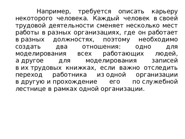  Например, требуется описать карьеру некоторого человека. Каждый человек в своей трудовой деятельности сменяет несколько мест работы в разных организациях, где он работает в разных должностях, поэтому необходимо создать два отношения: одно для моделирования всех работающих людей, а другое для моделирования записей в их трудовых книжках, если важно отследить переход работника из одной организации в другую и прохождение его по служебной лестнице в рамках одной организации. 