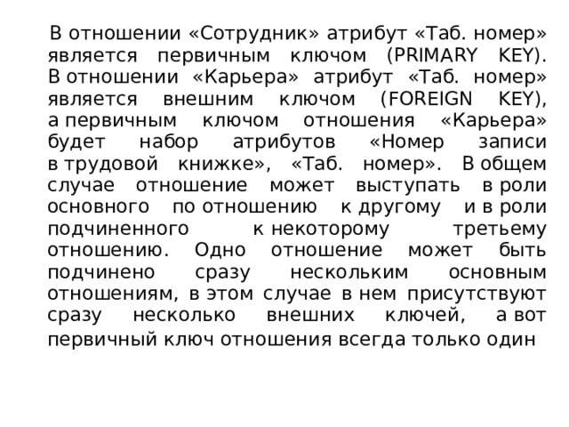 В отношении «Сотрудник» атрибут «Таб. номер» является первичным ключом (PRIMARY KEY). В отношении «Карьера» атрибут «Таб. номер» является внешним ключом (FOREIGN KEY), а первичным ключом отношения «Карьера» будет набор атрибутов «Номер записи в трудовой книжке», «Таб. номер». В общем случае отношение может выступать в роли основного по отношению к другому и в роли подчиненного к некоторому третьему отношению. Одно отношение может быть подчинено сразу нескольким основным отношениям, в этом случае в нем присутствуют сразу несколько внешних ключей, а вот первичный ключ отношения всегда только один  