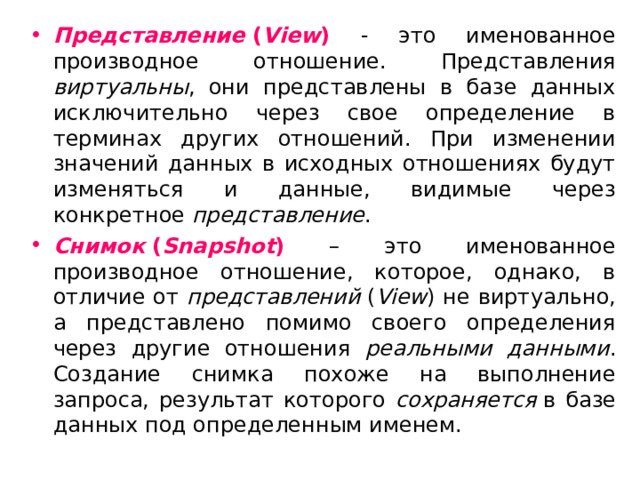 Представление  ( View ) - это именованное производное отношение. Представления виртуальны , они представлены в базе данных исключительно через свое определение в терминах других отношений. При изменении значений данных в исходных отношениях будут изменяться и данные, видимые через конкретное представление . Снимок  ( Snapshot ) – это именованное производное отношение, которое, однако, в отличие от представлений  ( View ) не виртуально, а представлено помимо своего определения через другие отношения реальными данными . Создание снимка похоже на выполнение запроса, результат которого сохраняется  в базе данных под определенным именем. 