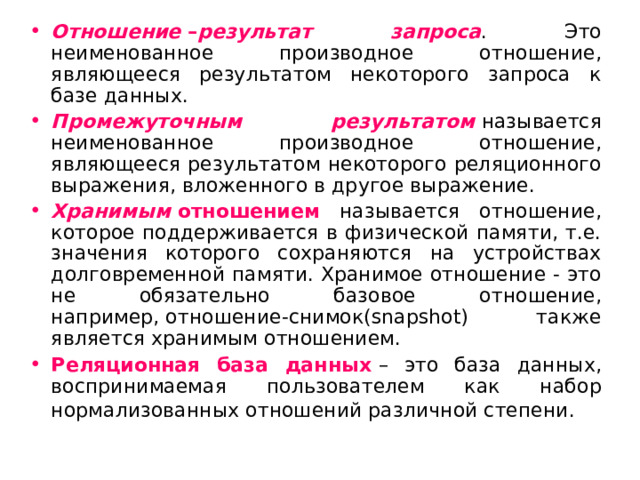 Отношение  – результат запроса . Это неименованное производное отношение, являющееся результатом некоторого запроса к базе данных. Промежуточным результатом   называется неименованное производное отношение, являющееся результатом некоторого реляционного выражения, вложенного в другое выражение. Хранимым  отношением называется отношение, которое поддерживается в физической памяти, т.е. значения которого сохраняются на устройствах долговременной памяти. Хранимое отношение - это не обязательно базовое отношение, например, отношение-снимок(snapshot) также является хранимым отношением. Реляционная база данных   – это база данных, воспринимаемая пользователем как набор нормализованных отношений различной степени.  