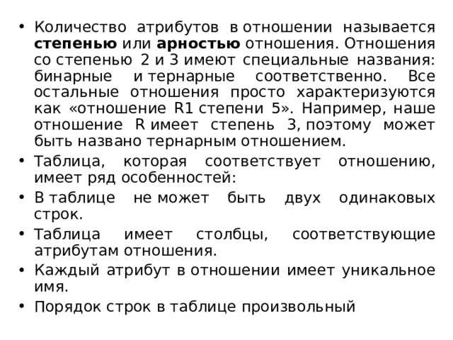 Количество атрибутов в отношении называется степенью или арностью отношения. Отношения со степенью 2 и 3 имеют специальные названия: бинарные и тернарные соответственно. Все остальные отношения просто характеризуются как «отношение R1 степени 5». Например, наше отношение R имеет степень 3, поэтому может быть названо тернарным отношением. Таблица, которая соответствует отношению, имеет ряд особенностей: В таблице не может быть двух одинаковых строк. Таблица имеет столбцы, соответствующие атрибутам отношения. Каждый атрибут в отношении имеет уникальное имя. Порядок строк в таблице произвольный 