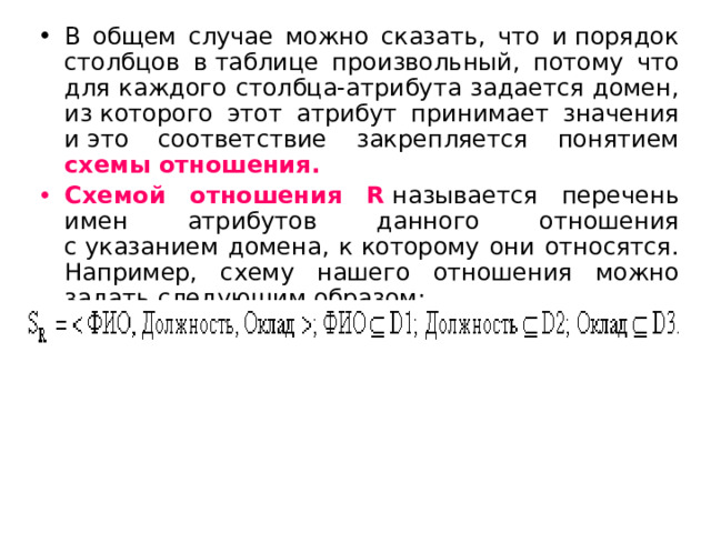 В общем случае можно сказать, что и порядок столбцов в таблице произвольный, потому что для каждого столбца-атрибута задается домен, из которого этот атрибут принимает значения и это соответствие закрепляется понятием схемы отношения. Схемой отношения R  называется перечень имен атрибутов данного отношения с указанием домена, к которому они относятся. Например, схему нашего отношения можно задать следующим образом: 