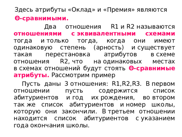  Здесь атрибуты «Оклад» и «Премия» являются  Θ-сравнимыми.  Два отношения R1 и R2 называются отношениями с эквивалентными схемами тогда и только тогда, когда они имеют одинаковую степень (арность) и существует такая перестановка атрибутов в схеме отношения R2, что на одинаковых местах в схемах отношений будут стоять Θ-сравнимые  атрибуты. Рассмотрим пример  Пусть даны 3 отношения: R1,R2,R3. В первом отношении пусть содержится список абитуриентов и год их рождения, во втором так же список абитуриентов и номер школы, которую они закончили. В третьем отношении находится список абитуриентов с указанием года окончания школы. 