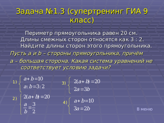 Задача №1.3 (супертренинг ГИА 9 класс)  Периметр прямоугольника равен 20 см. Длины смежных сторон относятся как 3 : 2. Найдите длины сторон этого прямоугольника. Пусть a и b – стороны прямоугольника, причём a – большая сторона. Какая система уравнений не соответствует условию задачи?              1) 3) 2) 4) В меню 