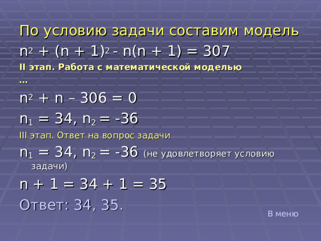 По условию задачи составим модель n 2 + (n + 1) 2  - n(n + 1) = 307 II этап. Работа с математической моделью … n 2 + n – 306 = 0 n 1 = 34, n 2 = -36 III этап. Ответ на вопрос задачи n 1 = 34, n 2 = -36 ( не удовлетворяет условию задачи) n + 1 = 34 + 1 = 35 Ответ: 34, 35. В меню 