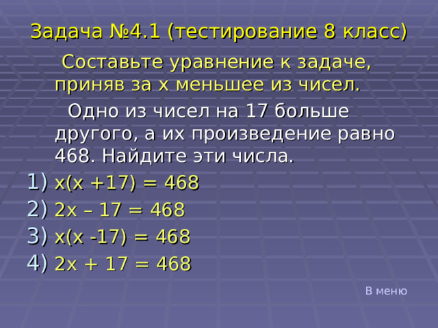 Задача №4.1 (тестирование 8 класс)  Составьте уравнение к задаче, приняв за x меньшее из чисел.  Одно из чисел на 17 больше другого, а их произведение равно 468. Найдите эти числа. x ( x +17) = 468 2 x – 17 = 468 x ( x -17) = 468 2 x + 17 = 468 В меню 