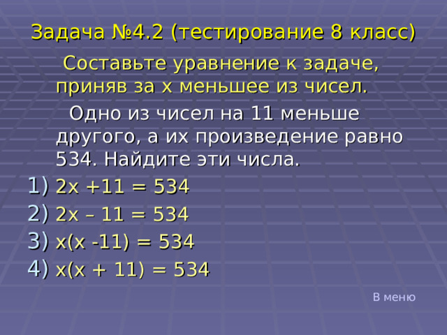 Задача №4. 2 (тестирование 8 класс)  Составьте уравнение к задаче, приняв за x меньшее из чисел.  Одно из чисел на 11 меньше другого, а их произведение равно 534. Найдите эти числа. 2 x +11 = 534 2 x – 11 = 534 x ( x -11) = 534 x ( x + 1 1) = 534 В меню 