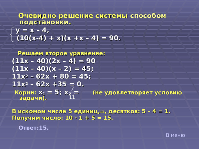  Очевидно решение системы способом подстановки .   y = x – 4,  (10(x-4) + x)(x +x – 4) = 90.   Решаем второе уравнение: (11 x – 40)(2x – 4) = 90 ( 11 x – 40)(x – 2) = 45;   11x 2 – 62x + 80 = 45;  11x 2 – 62x +35 = 0.   Корни: x 1 = 5; x 2 =   (не удовлетворяет условию задачи).  В искомом числе 5 единиц,  , десятков: 5 – 4 = 1. Получим число: 10 ∙ 1 + 5 = 15.   Ответ:15. В меню 