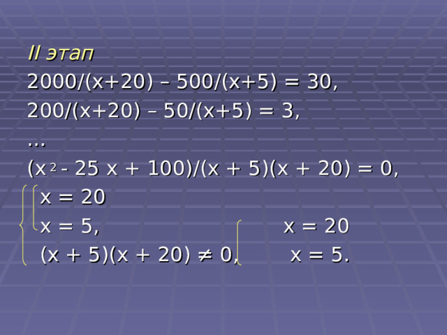 II этап 2000 /(x+20) – 500/ ( x +5) = 30, 200 / ( x +20) – 50 / ( x +5) = 3, … ( x 2 - 25 x + 100) / ( x + 5)( x + 20) = 0,  x = 20  x = 5, x = 20  ( x + 5)( x + 20) ≠ 0, x = 5. 