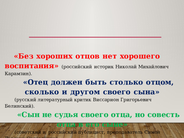 «Без  хороших  отцов  нет  хорошего  воспитания»  (российский  историк Николай Михайлович Карамзин). «Отец  должен  быть  столько  отцом,  сколько  и  другом  своего  сына» (русский литературный критик Виссарион Григорьевич Белинский). «Сын не судья своего отца, но совесть отца в его сыне»  (советский и  российский публицист, преподаватель Симон Львович Соловейчик). 