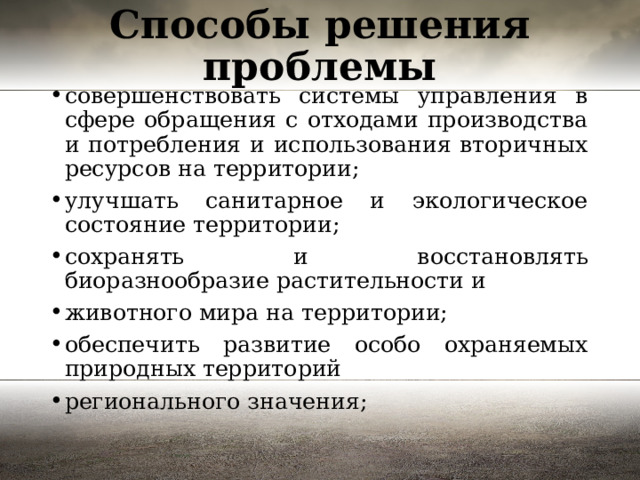 Способы решения проблемы совершенствовать системы управления в сфере обращения с отходами производства и потребления и использования вторичных ресурсов на территории; улучшать санитарное и экологическое состояние территории; сохранять и восстановлять биоразнообразие растительности и животного мира на территории; обеспечить развитие особо охраняемых природных территорий регионального значения; 