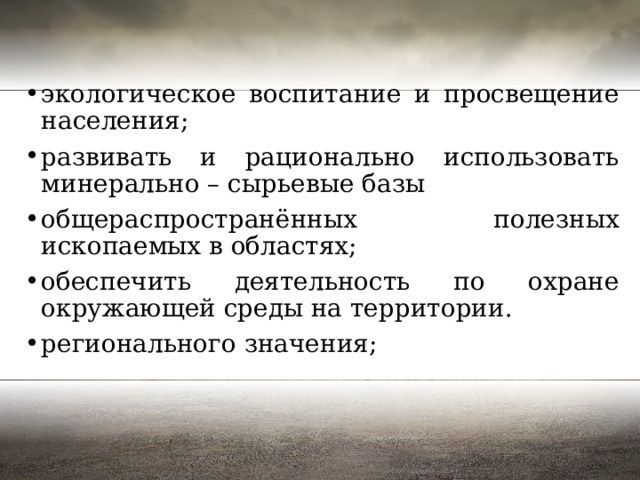 экологическое воспитание и просвещение населения; развивать и рационально использовать минерально – сырьевые базы общераспространённых полезных ископаемых в областях; обеспечить деятельность по охране окружающей среды на территории. регионального значения; 