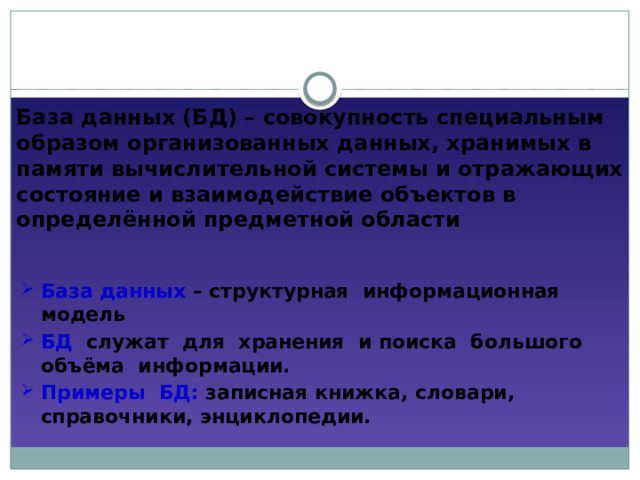 База данных (БД) – совокупность специальным образом организованных данных, хранимых в памяти вычислительной системы и отражающих состояние и взаимодействие объектов в определённой предметной области База данных – структурная информационная модель БД служат для хранения и поиска большого объёма информации. Примеры БД: записная книжка, словари, справочники, энциклопедии. 