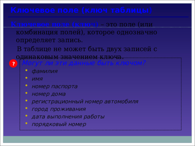 Ключевое поле (ключ таблицы ) Ключевое поле (клю ч)  – это поле (или комбинация полей), которое однозначно определяет запись.  В таблице не может быть двух записей с одинаковым значением ключа. Могут ли эти данные быть ключом? фамилия имя номер паспорта номер дома регистрационный номер автомобиля город проживания дата выполнения работы порядковый номер фамилия имя номер паспорта номер дома регистрационный номер автомобиля город проживания дата выполнения работы порядковый номер ? 
