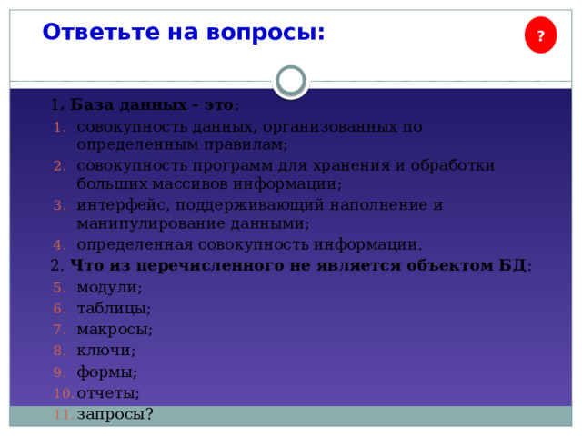 Ответьте на вопросы: ? 1 . База данных - это : совокупность данных, организованных по определенным правилам; совокупность программ для хранения и обработки больших массивов информации; интерфейс, поддерживающий наполнение и манипулирование данными; определенная совокупность информации. 2. Что из перечисленного не является объектом БД : модули; таблицы; макросы; ключи; формы; отчеты; запросы? 